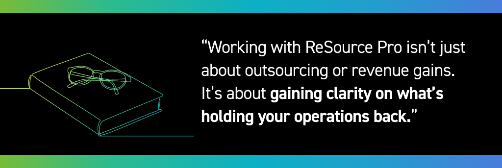 Working with ReSource Pro isn’t just about outsourcing or revenue gains. It’s about gaining clarity on what’s holding your operations back.
