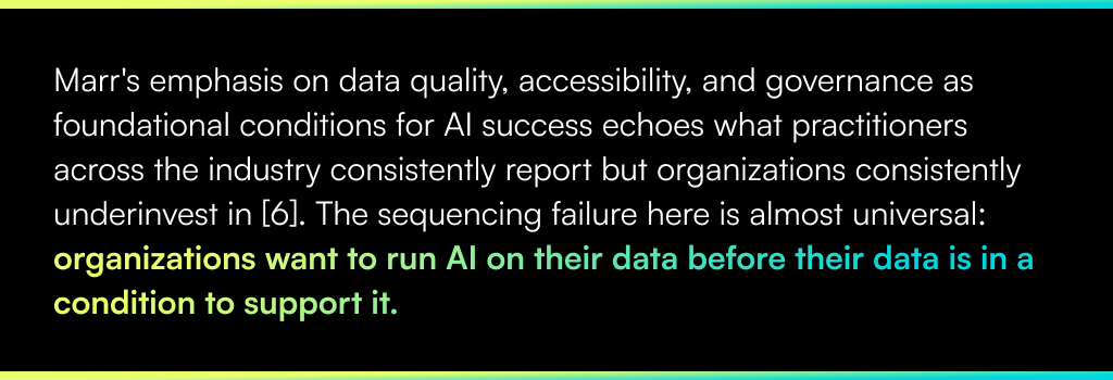 Marr's emphasis on data quality, accessibility, and governance as foundational conditions for AI success echoes what practitioners across the industry consistently report but organizations consistently underinvest in [6]. The sequencing failure here is almost universal: organizations want to run AI on their data before their data is in a condition to support it.