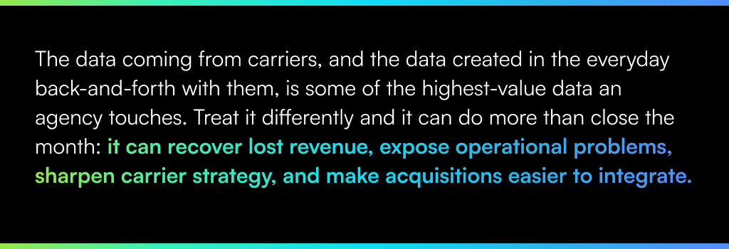 The data coming from carriers, and the data created in the everyday back-and-forth with them, is some of the highest-value data an agency touches. Treat it differently and it can do more than close the month: it can recover lost revenue, expose operational problems, sharpen carrier strategy, and make acquisitions easier to integrate.