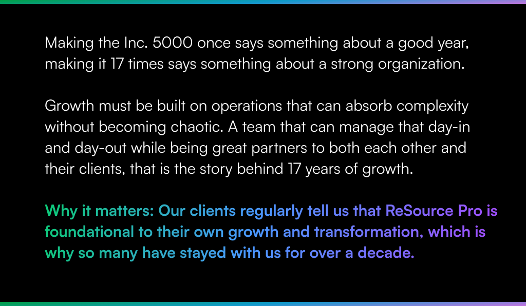 Making the Inc. 5000 once says something about a good year, making it 17 times says something about a strong organization. Growth must be built on operations that can absorb complexity without becoming chaotic. A team that can manage that day-in and day-out while being great partners to both each other and their clients, that is the story behind 17 years of growth. Why it matters: Our clients regularly tell us that ReSource Pro is foundational to their own growth and transformation, which is why so many have stayed with us for over a decade.