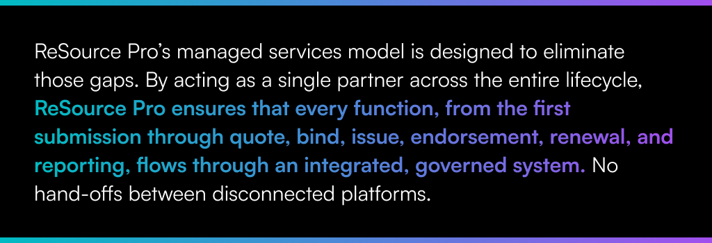 ReSource Pro’s managed services model is designed to eliminate those gaps. By acting as a single partner across the entire lifecycle, ReSource Pro ensures that every function, from the first submission through quote, bind, issue, endorsement, renewal, and reporting, flows through an integrated, governed system. No hand-offs between disconnected platforms.