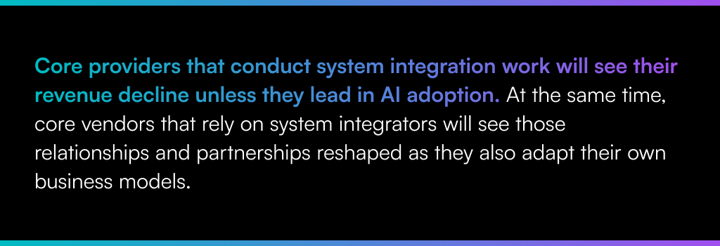 Core providers that conduct system integration work will see their revenue decline unless they lead in AI adoption. At the same time, core vendors that rely on system integrators will see those relationships and partnerships reshaped as they also adapt their own business models.
