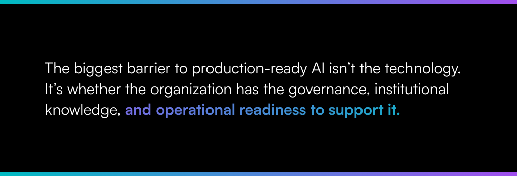 The biggest barrier to production-ready AI isn’t the technology.
It’s whether the organization has the governance, institutional knowledge, and operational readiness to support it.